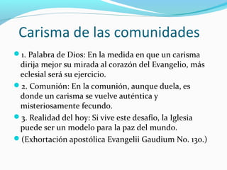 Carisma de las comunidades
1. Palabra de Dios: En la medida en que un carisma
dirija mejor su mirada al corazón del Evangelio, más
eclesial será su ejercicio.
2. Comunión: En la comunión, aunque duela, es
donde un carisma se vuelve auténtica y
misteriosamente fecundo.
3. Realidad del hoy: Si vive este desafío, la Iglesia
puede ser un modelo para la paz del mundo.
(Exhortación apostólica Evangelii Gaudium No. 130.)
 