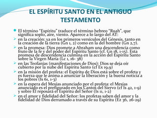 EL ESPÍRITU SANTO EN EL ANTIGUO
TESTAMENTO
El término “Espíritu” traduce el término hebreo “Ruah”, que
significa soplo, aire, viento. Aparece a lo largo del AT:
 en la creación: ya en los primeros versículos del Génesis, tanto en
la creación de la tierra (Gn 1, 2) como en la del hombre (Gn 2,7).
 en la promesa: Dios promete a Abraham una descendencia como
fruto de la fe y del poder del Espíritu Santo (cf. Gn 18, 1-15). Esta
promesa de descendencia culmina en la acción del Espíritu Santo
sobre la Virgen María (Lc 1, 16- 38)
 en las Teofanías (manifestaciones de Dios): Dios se deja oír
cubierto por la nube del Espíritu Santo (cf Ex 19,9)
 en la misión del profeta: el Espíritu de Dios está sobre el profeta y
es fuerza que le anima a anunciar la liberación y la buena noticia a
los pobres (Is 61, 1-3)
 en la espera del Mesías anunciado por el profeta: el Mesías
anunciado es el prefigurado en los Cantos del Siervo (cf Is 42, 1-9)
y sobre Él reposará el Espíritu del Señor (Is 11, 1-2)
 en el amor y fidelidad del Señor: los profetas saben del amor y la
fidelidad de Dios derramado a través de su Espíritu (Ez 36, 26-29)
 