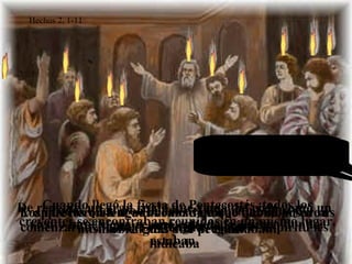 Cuando llegó la fiesta de Pentecostés, todos los
creyentes se encontraban reunidos en un mismo lugar.
Y aparecieron lenguas como de fuego que se posaron
sobre cada uno de ellos.
De repente, un gran ruido que venía del cielo como un
viento impetuoso, resonó en toda la casa en donde
estaban.
Todos quedaron llenos del Espíritu Santo y
comenzaron a hablar en lenguas según el Espíritu les
indicaba
Los que los oían se admiraban de que hablaban en sus
mismas lenguas y se preguntaban:
¿QUÉ QUIERE
DECIR TODO
ESTO?
¿ACASO NO SON GALILEOS
TODOS ESTOS QUE ESTÁN
HABLANDO?
¿CÓMO ES QUE LOS OIMOS
HABLAR EN NUESTRAS
PROPIAS LENGUAS?
Algunos burlándose decían:
¡LO QUE PASA ES QUE ESTÁN
BORRACHOS!
Hechos 2, 1-11
 