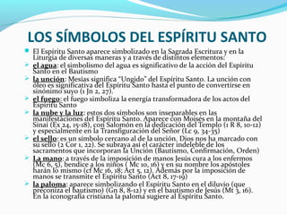LOS SÍMBOLOS DEL ESPÍRITU SANTO
 El Espíritu Santo aparece simbolizado en la Sagrada Escritura y en la
Liturgia de diversas maneras y a través de distintos elementos:
 el agua: el simbolismo del agua es significativo de la acción del Espíritu
Santo en el Bautismo
 la unción: Mesías significa “Ungido” del Espíritu Santo. La unción con
óleo es significativa del Espíritu Santo hasta el punto de convertirse en
sinónimo suyo (1 Jn 2, 27).
 el fuego: el fuego simboliza la energía transformadora de los actos del
Espíritu Santo
 la nube y la luz: estos dos símbolos son inseparables en las
manifestaciones del Espíritu Santo. Aparece con Moisés en la montaña del
Sinaí (Ex 24, 15-18), con Salomón en la dedicación del Templo (1 R 8, 10-12)
y especialmente en la Transfiguración del Señor (Lc 9, 34-35)
 el sello: es un símbolo cercano al de la unción. Dios nos ha marcado con
su sello (2 Cor 1, 22). Se subraya así el carácter indeleble de los
sacramentos que incorporan la Unción (Bautismo, Confirmación, Orden)
 La mano: a través de la imposición de manos Jesús cura a los enfermos
(Mc 6, 5), bendice a los niños ( Mc 10, 16) y en su nombre los apóstoles
harán lo mismo (cf Mc 16, 18; Act 5, 12). Además por la imposición de
manos se transmite el Espíritu Santo (Act 8, 17-19)
 la paloma: aparece simbolizando el Espíritu Santo en el diluvio (que
preconiza el bautismo) (Gn 8, 8-12) y en el bautismo de Jesús (Mt 3, 16).
En la iconografía cristiana la paloma sugiere al Espíritu Santo.
 