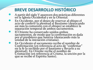 BREVE DESARROLLO HISTÓRICO
 A partir del siglo V aparecen dos prácticas diferentes
en la Iglesia Occidental y en la Oriental.
 En Occidente, por el deseo de reservar al obispo el
acto de conferir la plenitud al Bautismo (destacando
así más la comunión con el obispo) se establece la
separación temporal de ambos sacramentos.
 El Oriente ha conservado unidos ambos
sacramentos, de modo que la confirmación es dada
por el presbítero que bautiza (destacando más la
unidad de la iniciación cristiana).
 En Occidente el sacramento recibe el nombre de
Confirmación (en referencia al acto de “confirmar”
en la fe lo recibido por el bautismo y llevarlo a su
plenitud). En Oriente recibe el nombre de
Crismación (en referencia al Crisma, la unción por la
que se recibe el Espíritu Santo).
 
