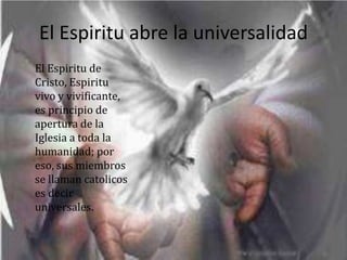 El Espiritu abre la universalidad
El Espiritu de
Cristo, Espiritu
vivo y vivificante,
es principio de
apertura de la
Iglesia a toda la
humanidad; por
eso, sus miembros
se llaman catolicos
es decir
universales.
 