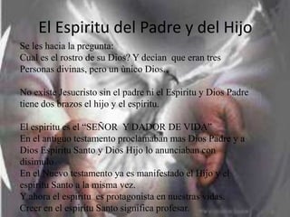 El Espiritu del Padre y del Hijo
Se les hacia la pregunta:
Cual es el rostro de su Dios? Y decìan que eran tres
Personas divinas, pero un ùnico Dios.

No existe Jesucristo sin el padre ni el Espiritu y Dios Padre
tiene dos brazos el hijo y el espíritu.

El espiritu es el “SEÑOR Y DADOR DE VIDA”
En el antiguo testamento proclamaban mas Dios Padre y a
Dios Espiritu Santo y Dios Hijo lo anunciaban con
disimulo
En el Nuevo testamento ya es manifestado el Hijo y el
espiritu Santo a la misma vez.
Y ahora el espiritu es protagonista en nuestras vidas.
Creer en el espiritu Santo significa profesar.
 