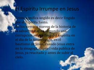 El Espiritu Irrumpe en Jesus
Cristo significa ungido es decir Ungido
por el Espiritu Santo.
En los tiempos nuevos de la historia de
la salvacion hay en el mundo una
corrupcion maravillosa del Espiritu en
el dia de la Anunciacion, en el
bautismo de Jesus, cuando Jesus entra
en la sinagoga, diante l vida publica de
Jesus, ya reucitado y antes de subir al
cielo.
 