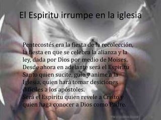 El Espiritu irrumpe en la iglesia

Pentecostés era la fiesta de la recolección,
la fiesta en que se celebra la alianza y la
ley, dada por Dios por medio de Moises.
Desde ahora en adelante será el Espiritu
Santo quien sucite, guie y anime a la
Iglesia, quien hará tomar desiciones
difíciles a los apóstoles.
Será el Espiritu quien revele a Cristo y
quien haga conocer a Dios como Padre.
 