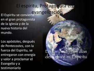 El espiritu, Protagonista en la
                      evangelización
El Espiritu se convierte
en el gran protagonista
de la Iglesia y de la
nueva historia del
mundo.

Los apóstoles, después
de Pentecostes, con la
fuerza del Espiritu, se
entregaron con energia
y valor a proclamar el
Evangelio y a
testimoniarlo
 