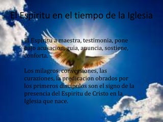 El Espiritu en el tiempo de la Iglesia

   El Espiritu a maestra, testimonia, pone
   bajo acusacion, guia, anuncia, sostiene,
   conforta.

   Los milagros, conversiones, las
   curaziones, la predicacion obrados por
   los primeros discipulos son el signo de la
   presencia del Espiritu de Cristo en la
   Iglesia que nace.
 