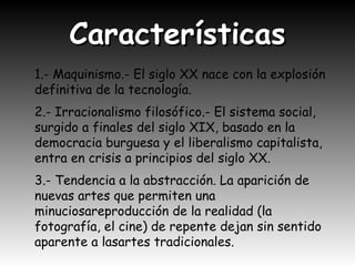CaracterísticasCaracterísticas
1.- Maquinismo.- El siglo XX nace con la explosión
definitiva de la tecnología.
2.- Irracionalismo filosófico.- El sistema social,
surgido a finales del siglo XIX, basado en la
democracia burguesa y el liberalismo capitalista,
entra en crisis a principios del siglo XX.
3.- Tendencia a la abstracción. La aparición de
nuevas artes que permiten una
minuciosareproducción de la realidad (la
fotografía, el cine) de repente dejan sin sentido
aparente a lasartes tradicionales.
 