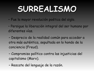 SURREALISMOSURREALISMO
– Fue la mayor revolución poética del siglo.
– Persigue la liberación integral del ser humano por
diferentes vías.
– Desprecio de la realidad común para acceder a
otra más auténtica, sepultada en lo hondo de la
conciencia (Freud).
– Compromiso político contra las injusticias del
capitalismo (Marx).
– Rescate del lenguaje de la razón.
 