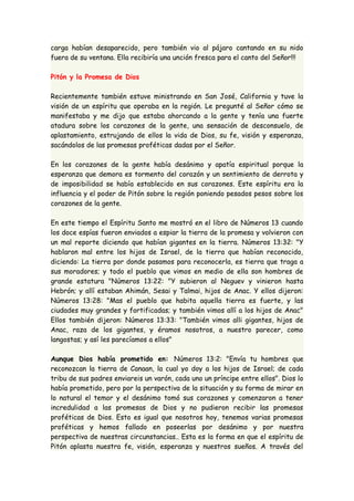 carga habían desaparecido, pero también vio al pájaro cantando en su nido 
fuera de su ventana. Ella recibiría una unción fresca para el canto del Señor!!! 
Pitón y la Promesa de Dios 
Recientemente también estuve ministrando en San José, California y tuve la 
visión de un espíritu que operaba en la región. Le pregunté al Señor cómo se 
manifestaba y me dijo que estaba ahorcando a la gente y tenía una fuerte 
atadura sobre los corazones de la gente, una sensación de desconsuelo, de 
aplastamiento, estrujando de ellos la vida de Dios, su fe, visión y esperanza, 
sacándolos de las promesas proféticas dadas por el Señor. 
En los corazones de la gente había desánimo y apatía espiritual porque la 
esperanza que demora es tormento del corazón y un sentimiento de derrota y 
de imposibilidad se había establecido en sus corazones. Este espíritu era la 
influencia y el poder de Pitón sobre la región poniendo pesados pesos sobre los 
corazones de la gente. 
En este tiempo el Espíritu Santo me mostró en el libro de Números 13 cuando 
los doce espías fueron enviados a espiar la tierra de la promesa y volvieron con 
un mal reporte diciendo que habían gigantes en la tierra. Números 13:32: "Y 
hablaron mal entre los hijos de Israel, de la tierra que habían reconocido, 
diciendo: La tierra por donde pasamos para reconocerla, es tierra que traga a 
sus moradores; y todo el pueblo que vimos en medio de ella son hombres de 
grande estatura "Números 13:22: "Y subieron al Neguev y vinieron hasta 
Hebrón; y allí estaban Ahimán, Sesai y Talmai, hijos de Anac. Y ellos dijeron: 
Números 13:28: "Mas el pueblo que habita aquella tierra es fuerte, y las 
ciudades muy grandes y fortificadas; y también vimos allí a los hijos de Anac" 
Ellos también dijeron: Números 13:33: "También vimos alli gigantes, hijos de 
Anac, raza de los gigantes, y éramos nosotros, a nuestro parecer, como 
langostas; y así les parecíamos a ellos" 
Aunque Dios había prometido en: Números 13:2: "Envía tu hombres que 
reconozcan la tierra de Canaan, la cual yo doy a los hijos de Israel; de cada 
tribu de sus padres enviareis un varón, cada uno un príncipe entre ellos". Dios lo 
había prometido, pero por la perspectiva de la situación y su forma de mirar en 
lo natural el temor y el desánimo tomó sus corazones y comenzaron a tener 
incredulidad a las promesas de Dios y no pudieron recibir las promesas 
proféticas de Dios. Esto es igual que nosotros hoy, tenemos varias promesas 
proféticas y hemos fallado en poseerlas por desánimo y por nuestra 
perspectiva de nuestras circunstancias.. Esta es la forma en que el espíritu de 
Pitón aplasta nuestra fe, visión, esperanza y nuestros sueños. A través del 
 