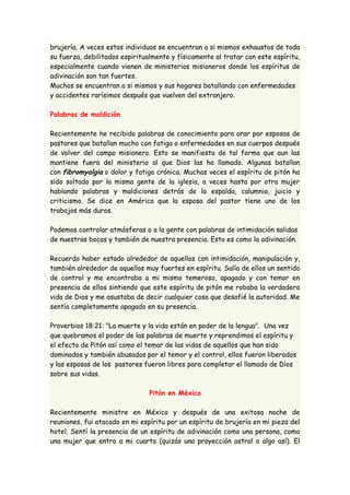 brujería. A veces estos individuos se encuentran a si mismos exhaustos de toda 
su fuerza, debilitados espiritualmente y físicamente al tratar con este espíritu, 
especialmente cuando vienen de ministerios misioneros donde los espíritus de 
adivinación son tan fuertes. 
Muchos se encuentran a si mismos y sus hogares batallando con enfermedades 
y accidentes rarísimos después que vuelven del extranjero. 
Palabras de maldición 
Recientemente he recibido palabras de conocimiento para orar por esposas de 
pastores que batallan mucho con fatiga o enfermedades en sus cuerpos después 
de volver del campo misionero. Esto se manifiesta de tal forma que aun las 
mantiene fuera del ministerio al que Dios las ha llamado. Algunas batallan 
con fibromyalgia o dolor y fatiga crónica. Muchas veces el espíritu de pitón ha 
sido soltado por la misma gente de la iglesia, a veces hasta por otra mujer 
hablando palabras y maldiciones detrás de la espalda, calumnia, juicio y 
criticismo. Se dice en América que la esposa del pastor tiene uno de los 
trabajos más duros. 
Podemos controlar atmósferas o a la gente con palabras de intimidación salidas 
de nuestras bocas y también de nuestra presencia. Esto es como la adivinación. 
Recuerdo haber estado alrededor de aquellos con intimidación, manipulación y, 
también alrededor de aquellos muy fuertes en espíritu. Salía de ellos un sentido 
de control y me encontraba a mi mismo temeroso, apagado y con temor en 
presencia de ellos sintiendo que este espíritu de pitón me robaba la verdadera 
vida de Dios y me asustaba de decir cualquier cosa que desafié la autoridad. Me 
sentía completamente apagado en su presencia. 
Proverbios 18:21: "La muerte y la vida están en poder de la lengua". Una vez 
que quebramos el poder de las palabras de muerte y reprendimos el espíritu y 
el efecto de Pitón así como el temor de las vidas de aquellos que han sido 
dominados y también abusados por el temor y el control, ellos fueron liberados 
y las esposas de los pastores fueron libres para completar el llamado de Dios 
sobre sus vidas. 
Pitón en México 
Recientemente ministre en México y después de una exitosa noche de 
reuniones, fui atacado en mi espíritu por un espíritu de brujería en mi pieza del 
hotel. Sentí la presencia de un espíritu de adivinación como una persona, como 
una mujer que entro a mi cuarto (quizás una proyección astral o algo así). El 
 