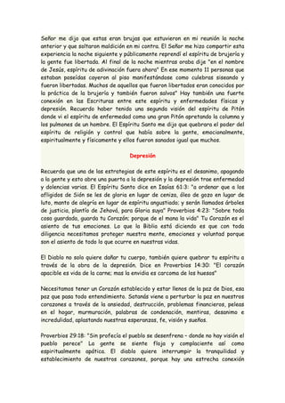 Señor me dijo que estas eran brujas que estuvieron en mi reunión la noche 
anterior y que soltaron maldición en mi contra. El Señor me hizo compartir esta 
experiencia la noche siguiente y públicamente reprendí el espíritu de brujería y 
la gente fue libertada. Al final de la noche mientras oraba dije "en el nombre 
de Jesús, espíritu de adivinación fuera ahora" En ese momento 11 personas que 
estaban poseídas cayeron al piso manifestándose como culebras siseando y 
fueron libertadas. Muchos de aquellos que fueron libertados eran conocidos por 
la práctica de la brujería y también fueron salvos" Hay también una fuerte 
conexión en las Escrituras entre este espíritu y enfermedades físicas y 
depresión. Recuerdo haber tenido una segunda visión del espíritu de Pitón 
donde vi el espíritu de enfermedad como una gran Pitón apretando la columna y 
los pulmones de un hombre. El Espíritu Santo me dijo que quebrara el poder del 
espíritu de religión y control que había sobre la gente, emocionalmente, 
espiritualmente y físicamente y ellos fueron sanados igual que muchos. 
Depresión 
Recuerda que una de las estrategias de este espíritu es el desanimo, apagando 
a la gente y esto abre una puerta a la depresión y la depresión trae enfermedad 
y dolencias varias. El Espíritu Santo dice en Isaías 61:3: "a ordenar que a los 
afligidos de Sión se les de gloria en lugar de ceniza, óleo de gozo en lugar de 
luto, manto de alegría en lugar de espíritu angustiado; y serán llamados árboles 
de justicia, plantío de Jehová, para Gloria suya" Proverbios 4:23: "Sobre toda 
cosa guardada, guarda tu Corazón; porque de el mana la vida" Tu Corazón es el 
asiento de tus emociones. Lo que la Biblia está diciendo es que con toda 
diligencia necesitamos proteger nuestra mente, emociones y voluntad porque 
son el asiento de todo lo que ocurre en nuestras vidas. 
El Diablo no solo quiere dañar tu cuerpo, también quiere quebrar tu espíritu a 
través de la obra de la depresión. Dice en Proverbios 14:30: "El corazón 
apacible es vida de la carne; mas la envidia es carcoma de los huesos" 
Necesitamos tener un Corazón establecido y estar llenos de la paz de Dios, esa 
paz que pasa todo entendimiento. Satanás viene a perturbar la paz en nuestros 
corazones a través de la ansiedad, destrucción, problemas financieros, peleas 
en el hogar, murmuración, palabras de condenación, mentiras, desanimo e 
incredulidad, aplastando nuestras esperanzas, fe, visión y sueños. 
Proverbios 29:18: "Sin profecía el pueblo se desenfrena – donde no hay visión el 
pueblo perece" La gente se siente floja y complaciente así como 
espiritualmente apática. El diablo quiere interrumpir la tranquilidad y 
establecimiento de nuestros corazones, porque hay una estrecha conexión 
 