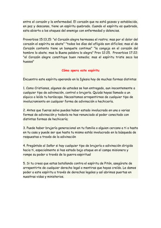 entre el corazón y la enfermedad. El corazón que no está gozoso y establecido, 
en paz y descanso, tiene un espíritu quebrado. Cuando el espíritu es quebrado, 
esta abierto a los ataques del enemigo con enfermedad y dolencias. 
Proverbios 15:13,15: "el Corazón alegre hermosea el rostro; mas por el dolor del 
corazón el espíritu se abate" "todos los días del afligido son difíciles; mas el de 
Corazón contento tiene un banquete continuo" "la congoja en el corazón del 
hombre lo abate; mas la Buena palabra lo alegra" Prov 12:25. Proverbios 17:22: 
"el Corazón alegre constituye buen remedio; mas el espíritu triste seca los 
huesos" 
Cómo opera este espíritu 
Encuentro este espíritu operando en la Iglesia hoy de muchas formas distintas 
1. Como Cristianos, algunos de ustedes se han entregado, aun inocentemente a 
cualquier tipo de adivinación, control o brujería. Quizás hayas llamado a un 
síquico o leído tu horóscopo. Necesitamos arrepentirnos de cualquier tipo de 
involucramiento en cualquier forma de adivinación o hechicería. 
2. Antes que fueras salvo puedes haber estado involucrado en una o varias 
formas de adivinación y todavía no has renunciado al poder conectado con 
distintas formas de hechicería; 
3. Puede haber brujería generacional en tu familia o alguien cercano a ti o hasta 
en tu casa y puede ser que hasta tu mismo estés involucrado en la búsqueda de 
respuestas a través de la adivinación 
4. Pregúntale al Señor si hay cualquier tipo de brujería o adivinación dirigida 
hacia ti, especialmente si has estado bajo ataque en el campo misionero y 
rompe su poder a través de la guerra espiritual 
5. Si tu crees que estas batallando contra el espíritu de Pitón, asegúrate de 
arrepentirte de cualquier derecho legal o mentiras que hayas creído. Le damos 
poder a este espíritu a través de derechos legales y así abrimos puertas en 
nuestras vidas y ministerios. 
