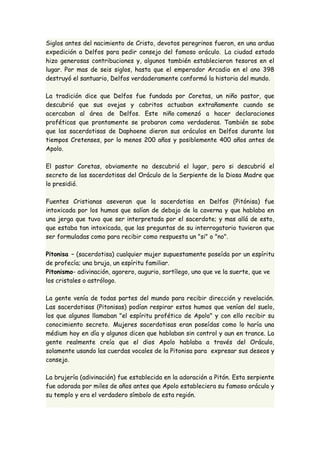 Siglos antes del nacimiento de Cristo, devotos peregrinos fueron, en una ardua 
expedición a Delfos para pedir consejo del famoso oráculo. La ciudad estado 
hizo generosas contribuciones y, algunos también establecieron tesoros en el 
lugar. Por mas de seis siglos, hasta que el emperador Arcadio en el ano 398 
destruyó el santuario, Delfos verdaderamente conformó la historia del mundo. 
La tradición dice que Delfos fue fundada por Coretas, un niño pastor, que 
descubrió que sus ovejas y cabritos actuaban extrañamente cuando se 
acercaban al área de Delfos. Este niño comenzó a hacer declaraciones 
proféticas que prontamente se probaron como verdaderas. También se sabe 
que las sacerdotisas de Daphoene dieron sus oráculos en Delfos durante los 
tiempos Cretenses, por lo menos 200 años y posiblemente 400 años antes de 
Apolo. 
El pastor Coretas, obviamente no descubrió el lugar, pero si descubrió el 
secreto de las sacerdotisas del Oráculo de la Serpiente de la Diosa Madre que 
lo presidió. 
Fuentes Cristianas aseveran que la sacerdotisa en Delfos (Pitónisa) fue 
intoxicada por los humos que salían de debajo de la caverna y que hablaba en 
una jerga que tuvo que ser interpretada por el sacerdote; y mas allá de esto, 
que estaba tan intoxicada, que las preguntas de su interrogatorio tuvieron que 
ser formuladas como para recibir como respuesta un "si" o "no". 
Pitonisa – (sacerdotisa) cualquier mujer supuestamente poseída por un espíritu 
de profecía; una bruja, un espíritu familiar. 
Pitonismo- adivinación, agorero, augurio, sortílego, uno que ve la suerte, que ve 
los cristales o astrólogo. 
La gente venía de todas partes del mundo para recibir dirección y revelación. 
Las sacerdotisas (Pitonisas) podían respirar estos humos que venían del suelo, 
los que algunos llamaban "el espíritu profético de Apolo" y con ello recibir su 
conocimiento secreto. Mujeres sacerdotisas eran poseídas como lo haría una 
médium hoy en día y algunos dicen que hablaban sin control y aun en trance. La 
gente realmente creía que el dios Apolo hablaba a través del Oráculo, 
solamente usando las cuerdas vocales de la Pitonisa para expresar sus deseos y 
consejo. 
La brujería (adivinación) fue establecida en la adoración a Pitón. Esta serpiente 
fue adorada por miles de años antes que Apolo estableciera su famoso oráculo y 
su templo y era el verdadero símbolo de esta región. 
 