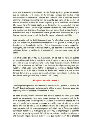Otra nota interesante que sabemos del dios Griego Apolo, es que es un demonio 
que se mostraba a si mismo en la mitología antigua con muchas otras 
fortificaciones o fortalezas. También era conocido como el dios que sanaba 
distintas dolencias. Encuentro muy interesante que hasta el día de hoy el 
símbolo natural de la medicina es una serpiente y hasta en el libro de Números 
21, cuando la enfermedad azoto a los Israelitas, la enfermedad vino con 
serpientes y, cuando Dios instruye a Moisés y le muestra como remediar esto, 
una serpiente de bronce es levantada sobre un poste. En el antiguo Egipto y, 
hasta el día de hoy, la serpiente mas común que se adora es la cobra. Yo se que 
hay una conexión entre el espíritu de enfermedad y el espíritu de Pitón. 
Creo que este espíritu de Pitón encuentra su fortaleza hoy en una generación 
que está hambrienta, buscando lo sobrenatural en los que ven la suerte, los que 
leen las cartas, las películas de Harry Potter, los movimientos de la Nueva Era, 
la brujería, los cristales, la música satánica, los médiums en la televisión, las 
religiones falsas, la meditación trascendental y muchas otras cosas por el 
estilo. 
Aun en la Iglesia de hoy hay una mezcla como en los días del Rey Saúl. Cuando 
no hay palabra del Señor o una visión profética para la tierra, y necesitamos 
dirección, a veces nos volvemos una fuente falsa de revelación como lo hizo el 
Rey Saúl, y llamamos por teléfono a las líneas de los síquicos o dejamos que 
nuestros niños vean Harry Potter o películas de pokemon. Quizás hasta 
hacemos un poco de yoga o leemos los horóscopos. Vemos que hay muchas 
formas de brujería y también de control cristiano, manipulación y rebelión se 
encuentran en la Iglesia de hoy; 1 Samuel 15:23 (AMP) 
El espíritu de Pitón - Parte 2 
Tomé la primera parte de esta enseñanza para discutir "Quien es el espíritu de 
Pitón?" Quería establecer un fundamento bíblico y hablar de dónde viene ese 
espíritu y dónde lo podemos encontrar en la Biblia. 
En este artículo, quiero compartir mas detalles acerca de cómo opera este 
espíritu y que podemos hacer para vencer su poder. Yo creo que el espíritu de 
Pitón funciona junto con el espíritu de Jezabel. Sabemos que Jezabel no solo 
usa la brujería, pero también promueve y establece una plataforma para los 
falsos profetas de Baal y para el establecimiento de la brujería en la tierra. 
Creo que este espíritu sirve como agenda a Jezabel y es la fuente de toda la 
adivinación demoníaca y de brujería. La gente hoy es engañada por el aumento 
de lo sobrenatural y algunos dirán "què hay de malo en consultar un psíquico o 
una médium? Algunos pueden decir "Todd, que puedes decir de la probada 
 