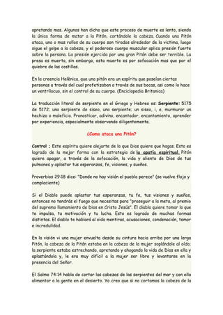 apretando mas. Algunos han dicho que este proceso de muerte es lento, siendo 
la única forma de matar a la Pitón, cortándole la cabeza. Cuando una Pitón 
ataca, uno o mas rollos de su cuerpo son tirados alrededor de la victima, luego 
sigue el golpe a la cabeza, y el poderoso cuerpo muscular aplica presión fuerte 
sobre la persona. La presión ejercida por una gran Pitón debe ser terrible. La 
presa es muerta, sin embargo, esta muerte es por sofocación mas que por el 
quiebre de las costillas. 
En la creencia Helènica, que una pitón era un espíritu que poseían ciertas 
personas a través del cual profetizaban a través de sus bocas, asi como lo hace 
un ventrílocuo, sin el control de su cuerpo. (Enciclopedia Britanica) 
La traducción literal de serpiente en el Griego y Hebreo es: Serpiente: 5175 
de 5172; una serpiente de siseo, una serpiente; un siseo, i, e, murmurar un 
hechizo o maleficio. Pronosticar, adivino, encantador, encantamiento, aprender 
por experiencia, especialmente observando diligentemente. 
¿Como ataca una Pitón? 
Control ; Este espíritu quiere alejarte de lo que Dios quiere que hagas. Esto es 
logrado de la mejor forma con la estrategia de la apatía espiritual. Pitón 
quiere apagar, a través de la sofocación, la vida y aliento de Dios de tus 
pulmones y aplastar tus esperanzas, fe, visiones, y sueños. 
Proverbios 29:18 dice: "Donde no hay visión el pueblo perece" (se vuelve flojo y 
complaciente) 
Si el Diablo puede aplastar tus esperanzas, tu fe, tus visiones y sueños, 
entonces no tendrás el fuego que necesitas para "proseguir a la meta, al premio 
del supremo llamamiento de Dios en Cristo Jesús". El diablo quiere tomar lo que 
te impulsa, tu motivación y tu lucha. Esto es logrado de muchas formas 
distintas. El diablo te hablará al oído mentiras, acusaciones, condenación, temor 
e incredulidad. 
En la visión vi una mujer envuelta desde su cintura hacia arriba por una larga 
Pitón, la cabeza de la Pitón estaba en la cabeza de la mujer soplándole al oído; 
la serpiente estaba estrechando, apretando y ahogando la vida de Dios en ella y 
aplastándola y, le era muy difícil a la mujer ser libre y levantarse en la 
presencia del Señor. 
El Salmo 74:14 habla de cortar las cabezas de las serpientes del mar y con ella 
alimentar a la gente en el desierto. Yo creo que si no cortamos la cabeza de la 
 