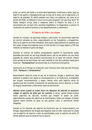 pitón, su centro del habla y su autoridad (palabras), vendremos a estar bajo un 
espíritu de apatía y desesperación que va muy de la mano con la depresión y al 
espíritu de pesadez. El diablo siempre nos ataca con palabras, así como en el 
jardín del Edén, en Génesis 3 ataco con la gran pregunta "así que Dios dijo?" El 
diablo siempre arroja duda y sospecha sobre la Palabra de Dios y si lo 
escuchamos por un buen rato, seremos engañados y no llegaremos a conocer la 
revelación de nuestra herencia y nos desanimaremos y rendiremos. 
El Espíritu de Pitón y las drogas 
Cuando he tratado con personas atadas a adicciones, he encontrado espíritus 
de control obrando en ellos, especialmente en los fumadores o drogadictos. 
Este es el espíritu de Pitón atándolos. Esto opera especialmente en aquellos que 
han usado drogas alucinógenas como el LSD (acido) o el hongo mágico y PCP que 
también es llamado el polvo del ángel. 
Durante el oráculo de Delfos antiguamente (pytho) la sacerdotisa usaba 
pequeñas porciones de una hoja llamada laurel, que es una planta con una dosis 
pequeña de veneno que producía alucinaciones en el lugar del oráculo. Vemos 
esta verdad en las escrituras, así como también la raíz de la palabra usada para 
medicina, "farmacéuticos" es encontrado en la hechicería (brujería). 
Hechicería en el Griego es traducida como farmacia (far-mak-eye-ah) Strong’s 
5331, "farmacia o farmacéutico" 
Generalmente descrita como el uso de la medicina, drogas y maleficios. Mas 
adelante la palabra fue usada en envenenamiento y en hechicería, acompañada 
por drogas, encantamientos, y magia. Hemos visto este espíritu obrar en 
aquellos que han recibido tratamiento de sanidad para aliviar dolores, a través 
de magias ancestrales y diferentes tipos de adivinación. 
Muchas veces cuando se echan fuera los demonios de adicción es necesario 
romper el espíritu de pitón que los controla. A veces, cuando hemos echado 
fuera espíritus de adicción, tuvimos que romper el poder de pitón, 
especialmente cuando los espíritus se manifiestan y salen con ahogos, arcadas, 
algunos hasta sienten un peso en sus pechos como si estuvieran siendo 
ahogados. 
Cuando yo fui liberado del espíritu de hechicería por mi involucramiento con 
drogas, especialmente de drogas alucinógenas como el LSD, vimos que fui atado 
con un espíritu de muerte y este se manifestaba como el espíritu de pitón. El 
último demonio que me sacaron fue la muerte. 
 