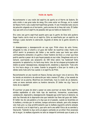 Visión de Apatía 
Recientemente vi una visión del espíritu de apatía en el Norte de Dakota. En 
esta visión vi una gran nube de smog. Era como estar en Chicago, en la ciudad 
de Nueva York o una ciudad metropolitana grande. Vi una tremenda nube oscura 
de polución colgando en el horizonte, justo encima de la linea del cielo. El Señor 
dijo que esto era el espíritu de pesadez del que se habla en Isaías 61:3. 
Era como una gorra espiritual puesta para que la gente de Dios solo pudiera 
llegar hasta cierto nivel en el espíritu. Esto se manifiesta por un espíritu de 
letargo o peso durante la adoración, bajando el ánimo de la gente durante la 
reunión. 
Vi desesperanza y desesperación en sus ojos. Pitón ataca de esta forma, 
ahogando la vida, el aliento y el gozo del Señor de nuestras vidas. Hasta era 
difícil sentir la presencia del Señor y me sentía como que tenía que estar 
continuamente animando a la gente a tener hambre de Dios y a creer que Dios 
podría usarlos a pesar de lo que hayan pasado en sus vidas. Imagínese esto en lo 
natural, acarreando una serpiente de 100 kilos sobre tus hombros!! Esta 
serpiente te aplastaría y te haría muy lento. Uno de los ataques principales del 
diablo es poner desesperanza, desesperación, desánimo y depresión. Todo esto 
te tira hacia abajo y te cansa. Cuando le pregunté a Dios por la visión y de 
dónde venía todo esto fue cuando vi el espíritu de Pitón. 
Recientemente en una reunión en Nueva Jersey una mujer vino al servicio. Ella 
ha tenido un ministerio de adoración por más o menos 27 años, y fue sanada de 
un tumor en su pierna. Mientras era ministrada, tuve la visión de un demonio, 
como un mono sentado sobre su hombro derecho. El Señor me dijo "saca al 
mono de su espalda". 
El acarrear un peso de dolor y pesar es como acarrear un mono. Este espíritu 
estaba soplándole al oído todo tipo de mentiras, tormentos, acusaciones, 
condenación, depresión y desesperación. Después que eché fuera el demonio, no 
solo fue liberada de la depresión sino que también fue llena del gozo del Señor. 
El Señor me dio una palabra y le dije que en el pasado, cuando se levantaba en 
la mañana y miraba por la ventana, aunque estuviera soleado, para ella siempre 
veía todo gris. Le dije proféticamente que la mañana siguiente estaría soleado 
en lo natural y en lo espiritual y, que esto sería una señal física de su sanidad y 
liberación. También le dije vería un pájaro cantando en un árbol. Para sorpresa 
de la mujer, la mañana siguiente no solo se despertó sintiendo que el peso y la 
 