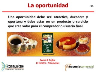 La oportunidad Una oportunidad debe ser: atractiva, duradera y oportuna y debe estar en un producto o servicio que crea valor para el comprador o usuario final. Sweet & Coffee 14 locales + Franquicias 