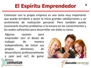 El Espíritu Emprendedor Comenzar con la propia empresa es una tarea muy importante que puede brindarle a quien la inicia grandes satisfacciones y un sentimiento de realización personal. Pero también puede ocasionarle muchos problemas si la encara sin los conocimientos y los avales suficientes para desarrollar con éxito su tarea. Algunas razones para emprender son: el deseo de trabajar de manera independiente, de tomar sus propias decisiones, de desarrollarse profesionalmente y ¿por qué no?, de ganar dinero. 