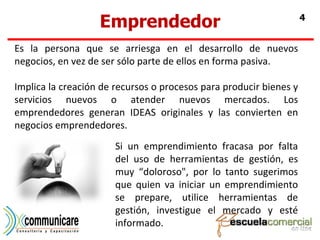 Emprendedor Es la persona que se arriesga en el desarrollo de nuevos negocios, en vez de ser sólo parte de ellos en forma pasiva. Implica la creación de recursos o procesos para producir bienes y servicios nuevos o atender nuevos mercados. Los emprendedores generan IDEAS originales y las convierten en negocios emprendedores. Si un emprendimiento fracasa por falta del uso de herramientas de gestión, es muy “doloroso", por lo tanto sugerimos que quien va iniciar un emprendimiento se prepare, utilice herramientas de gestión, investigue el mercado y esté informado. 