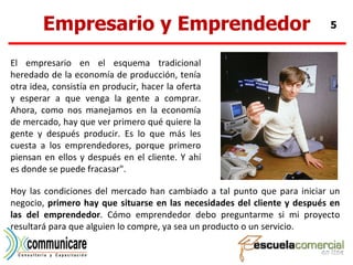 Empresario y Emprendedor El empresario en el esquema tradicional heredado de la economía de producción, tenía otra idea, consistía en producir, hacer la oferta y esperar a que venga la gente a comprar. Ahora, como nos manejamos en la economía de mercado, hay que ver primero qué quiere la gente y después producir. Es lo que más les cuesta a los emprendedores, porque primero piensan en ellos y después en el cliente. Y ahí es donde se puede fracasar".  Hoy las condiciones del mercado han cambiado a tal punto que para iniciar un negocio,  primero hay que situarse en las necesidades del cliente y después en las del emprendedor . Cómo emprendedor debo preguntarme si mi proyecto resultará para que alguien lo compre, ya sea un producto o un servicio.  