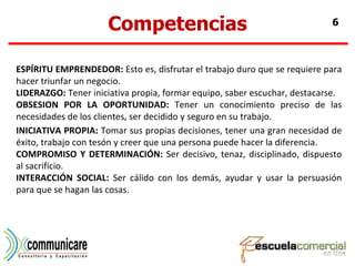Competencias ESPÍRITU EMPRENDEDOR:  Esto es, disfrutar el trabajo duro que se requiere para hacer triunfar un negocio. LIDERAZGO:  Tener iniciativa propia, formar equipo, saber escuchar, destacarse. OBSESION POR LA OPORTUNIDAD:  Tener un conocimiento preciso de las necesidades de los clientes, ser decidido y seguro en su trabajo. INICIATIVA PROPIA:  Tomar sus propias decisiones, tener una gran necesidad de éxito, trabajo con tesón y creer que una persona puede hacer la diferencia. COMPROMISO Y DETERMINACIÓN:  Ser decisivo, tenaz, disciplinado, dispuesto al sacrificio. INTERACCIÓN SOCIAL:  Ser cálido con los demás, ayudar y usar la persuasión para que se hagan las cosas. 