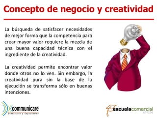 La búsqueda de satisfacer necesidades de mejor forma que la competencia para crear mayor valor requiere la mezcla de una buena capacidad técnica con el ingrediente de la creatividad.  La creatividad permite encontrar valor donde otros no lo ven. Sin embargo, la creatividad pura sin la base de la ejecución se transforma sólo en buenas intenciones.  Concepto de negocio y creatividad 