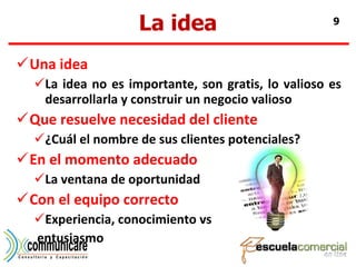 La idea Una idea La idea no es importante, son gratis, lo valioso es desarrollarla y construir un negocio valioso Que resuelve necesidad del cliente ¿Cuál el nombre de sus clientes potenciales? En el momento adecuado La ventana de oportunidad Con el equipo correcto Experiencia, conocimiento vs entusiasmo 