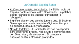 La Obra del Espíritu Santo
 Actúa como nuestro consolador. La Biblia habla del
Espíritu Santo como nuestro Consolador. La palabra
griega “paraclete” se traduce “consolador” o
“abogado”.
 Significa alguien que camina junto a uno. El Espíritu
Santo ayuda a nuestro espíritu afligido en tiempos
de dificultad, nos guía y nos dirige.
 Nos da fortaleza. El Espíritu Santo nos ha el poder
para soportar la prueba. Nos ayuda a comunicarnos
con Dios. Nos guía en oración. El comunica
nuestros sentimientos mas profundos.

 