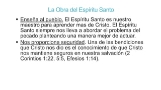 La Obra del Espíritu Santo
 Enseña al pueblo. El Espíritu Santo es nuestro
maestro para aprender mas de Cristo. El Espíritu
Santo siempre nos lleva a abordar el problema del
pecado planteando una manera mejor de actuar.
 Nos proporciona seguridad. Una de las bendiciones
que Cristo nos dio es el conocimiento de que Cristo
nos mantiene seguros en nuestra salvación (2
Corintios 1:22, 5:5, Efesios 1:14).

 