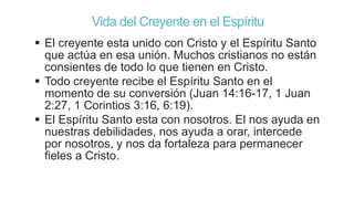 Vida del Creyente en el Espíritu
 El creyente esta unido con Cristo y el Espíritu Santo
que actúa en esa unión. Muchos cristianos no están
consientes de todo lo que tienen en Cristo.
 Todo creyente recibe el Espíritu Santo en el
momento de su conversión (Juan 14:16-17, 1 Juan
2:27, 1 Corintios 3:16, 6:19).
 El Espíritu Santo esta con nosotros. El nos ayuda en
nuestras debilidades, nos ayuda a orar, intercede
por nosotros, y nos da fortaleza para permanecer
fieles a Cristo.

 