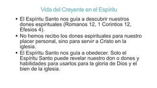 Vida del Creyente en el Espíritu
 El Espíritu Santo nos guía a descubrir nuestros
dones espirituales (Romanos 12, 1 Corintios 12,
Efesios 4).
 No hemos recibo los dones espirituales para nuestro
placer personal, sino para servir a Cristo en la
iglesia.
 El Espíritu Santo nos guía a obedecer. Solo el
Espíritu Santo puede revelar nuestro don o dones y
habilidades para usarlos para la gloria de Dios y el
bien de la iglesia.

 
