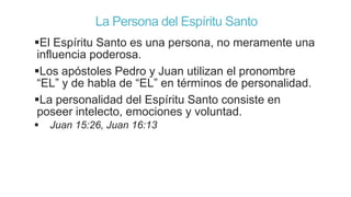 La Persona del Espíritu Santo
El Espíritu Santo es una persona, no meramente una
influencia poderosa.
Los apóstoles Pedro y Juan utilizan el pronombre
“EL” y de habla de “EL” en términos de personalidad.
La personalidad del Espíritu Santo consiste en
poseer intelecto, emociones y voluntad.


Juan 15:26, Juan 16:13

 