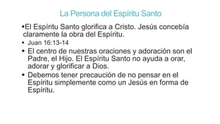 La Persona del Espíritu Santo
El Espíritu Santo glorifica a Cristo. Jesús concebía
claramente la obra del Espíritu.
 Juan 16:13-14

 El centro de nuestras oraciones y adoración son el
Padre, el Hijo. El Espíritu Santo no ayuda a orar,
adorar y glorificar a Dios.
 Debemos tener precaución de no pensar en el
Espíritu simplemente como un Jesús en forma de
Espíritu.

 