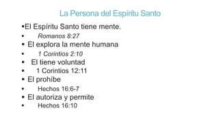 La Persona del Espíritu Santo
El Espíritu Santo tiene mente.


Romanos 8:27

 El explora la mente humana


1 Corintios 2:10

 El tiene voluntad


1 Corintios 12:11

 El prohíbe


Hechos 16:6-7

 El autoriza y permite


Hechos 16:10

 