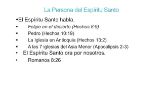 La Persona del Espíritu Santo
El Espíritu Santo habla.





Felipe en el desierto (Hechos 8:9)
Pedro (Hechos 10:19)
La Iglesia en Antioquia (Hechos 13:2)
A las 7 iglesias del Asia Menor (Apocalipsis 2-3)

• El Espíritu Santo ora por nosotros.
•

Romanos 8:26

 