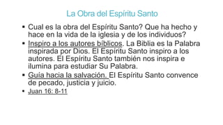 La Obra del Espíritu Santo
 Cual es la obra del Espíritu Santo? Que ha hecho y
hace en la vida de la iglesia y de los individuos?
 Inspiro a los autores bíblicos. La Biblia es la Palabra
inspirada por Dios. El Espíritu Santo inspiro a los
autores. El Espíritu Santo también nos inspira e
ilumina para estudiar Su Palabra.
 Guía hacia la salvación. El Espíritu Santo convence
de pecado, justicia y juicio.
 Juan 16: 8-11

 