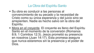 La Obra del Espíritu Santo
 Su obra es conducir a las personas al
convencimiento de su pecado y la necesidad de
Cristo como su única esperanza y del juicio sino se
arrepienten. Nadie es hecho salvo sin la obra del
Espíritu.
 Mora en el creyente. El creyente es lleno del Espíritu
Santo en el momento de la conversión (Romanos
8:9, 1 Corintios 12:3). Jesús prometió su presencia
en nosotros (Juan 14:17). Esta promesa asegura
que nunca estaremos sin la presencia y el poder de
Dios.

 