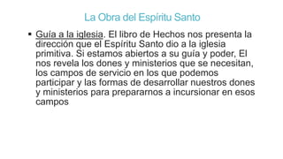 La Obra del Espíritu Santo
 Guía a la iglesia. El libro de Hechos nos presenta la
dirección que el Espíritu Santo dio a la iglesia
primitiva. Si estamos abiertos a su guía y poder, El
nos revela los dones y ministerios que se necesitan,
los campos de servicio en los que podemos
participar y las formas de desarrollar nuestros dones
y ministerios para prepararnos a incursionar en esos
campos

 