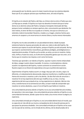 preocupación por los demás, que es la mejor muestra de que nos estamos dejando
llevar por Él; en cualquier persona que manifieste amor, ahí está el Espíritu.

El Espíritu es la relación del Padre y del Hijo; es el Amor eterno entre el Padre que ama
y el Hijo que es amado. El Espíritu es el que nos desvela el misterio de que el amor
divino no es dominio celoso del Padre y tampoco monopolio interesado del Hijo;
porque el amor verdadero es siempre apertura, don, comunicación que desborda. Por
este motivo, el amor de Dios no se queda en sí mismo, sino que se comunica y se
extiende a toda la humanidad. Nosotros, creados a su imagen, estamos hechos para
amarnos sin acaparar y sin encerrarnos en amores falsos y mucho menos interesados.

El Espíritu nos ha sido concedido en una pluralidad de dones: desde la propia
existencia hasta las riquezas personales de cada uno, todo es obra del Espíritu. No
tenemos que esperar la acción del Espíritu, porque el Espíritu ya está actuando. No hay
que esperar acontecimientos maravillosos, grandiosos prodigios, prestidigitaciones o
espectaculares pruebas. El Espíritu ya ha venido, ya actúa, ya vive en nosotros. Actúa,
está, vivifica y mueve las cosas, es el alma de los pequeños gestos que nos unen, es la
fuerza que en nosotros nos impulsa a vivir como hermanos.
Tenemos que aprender a ser dóciles al Espíritu: aquietar nuestra mente embarullada
de ideas, sosegar nuestro deseo insaciable. Si oramos, si contemplamos y damos
ocasión a la experiencia del Espíritu, nuestro activismo se convertirá en acción.
Nuestra espera no se llenará de expectativas sino que se preñará de esperanza.
Experimentar el Espíritu implica asumir un riesgo. Hay que salir a lo otro, viajar a lo
diferente, a lo absolutamente desconocido, dejarnos transformar y modificar por ello.
Hemos de renunciar a nosotros y salir a los demás. ¡Se dice fácil esto de renunciar a
nosotros! Si no hay experiencia del otro que modifica el yo, es más, si no hay
experiencia del otro que aniquila el yo, no hay experiencia en absoluto. Abrirse a los
otros, transformarse en la convivencia con ellos, es buen modo de comprender que
nosotros no somos absolutos, y que sí lo es el Espíritu que habita en nosotros.
Una comunidad de personas dóciles al Espíritu no es una comunidad llena de envidias,
de reproches ni de caras largas. Una comunidad de personas abiertas al Espíritu es una
comunidad de hermanos, donde a pesar de los males y los errores reinan la alegría y la
esperanza.
Una comunidad animada por el Espíritu es una comunidad abierta hacia el mundo, que
es capaz de ver más allá de sus muros y compadecerse de la situación penosa por la
que pasan las personas alrededor. Una comunidad animada por el Espíritu ve las cosas
con los ojos de las víctimas, con la mirada de los últimos, de los desahuciados de la

 