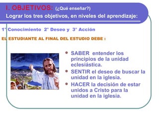  SABER entender los
principios de la unidad
eclesiástica.
 SENTIR el deseo de buscar la
unidad en la iglesia.
 HACER la decisión de estar
unidos a Cristo para la
unidad en la iglesia.
1° Conocimiento 2° Deseo y 3° Acción
EL ESTUDIANTE AL FINAL DEL ESTUDIO DEBE :
I. OBJETIVOS: (¿Qué enseñar?)
Lograr los tres objetivos, en niveles del aprendizaje:
 