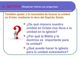 También apelar a la necesidad de buscar la unidad
en Cristo, mediante la obra del Espíritu Santo.
II. MOTIVA (Despertar interés con preguntas)
 ¿De qué manera nuestra
unidad en Cristo nos lleva a la
unidad en la iglesia?
 ¿Por qué la Biblia y la
doctrina es importante para
la unidad?
 ¿Qué puede hacer la iglesia
para la unidad eclesiástica?
 