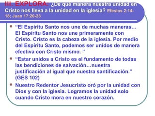  “El Espíritu Santo nos une de muchas maneras…
El Espíritu Santo nos une primeramente con
Cristo. Cristo es la cabeza de la iglesia. Por medio
del Espíritu Santo, podemos ser unidos de manera
efectiva con Cristo mismo. ”
 “Estar unidos a Cristo es el fundamento de todas
las bendiciones de salvación…nuestra
justificación al igual que nuestra santificación.”
(GES 102)
 Nuestro Redentor Jesucristo oró por la unidad con
Dios y con la iglesia. Logramos la unidad solo
cuando Cristo mora en nuestro corazón.
III. EXPLORA: ¿De qué manera nuestra unidad en
Cristo nos lleva a la unidad en la iglesia? Efesios 2:14-
18; Juan 17:20-23
 