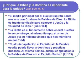  “El medio principal por el cual el Espíritu Santo
nos une con Cristo es la Palabra de Dios. La Biblia
es fuente confiable para conocer a Jesús y la
voluntad de Dios.” (GES 104)
 “La Biblia es el fundamento sobre el cual nuestra
fe se construye, al mismo tiempo, el amor de
Jesús y a su Palabra vínculo que nos mantiene
unidos.” (Id)
 “Cualquier apelación al Espíritu sin la Palabra
escrita puede llevar a doctrinas y prácticas
dudosas. Al mismo tiempo, cualquier apelación a
la Palabra de Dios sin el Espíritu Santo.” (Id 105)
¿Por qué la Biblia y la doctrina es importante
para la unidad? Juan 5:39, 46, 47
 
