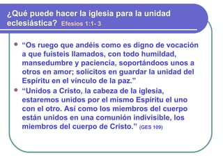  “Os ruego que andéis como es digno de vocación
a que fuisteis llamados, con todo humildad,
mansedumbre y paciencia, soportándoos unos a
otros en amor; solícitos en guardar la unidad del
Espíritu en el vínculo de la paz.”
 “Unidos a Cristo, la cabeza de la iglesia,
estaremos unidos por el mismo Espíritu el uno
con el otro. Así como los miembros del cuerpo
están unidos en una comunión indivisible, los
miembros del cuerpo de Cristo.” (GES 109)
¿Qué puede hacer la iglesia para la unidad
eclesiástica? Efesios 1:1- 3
 