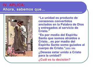 “La unidad es producto de
corazones convertidos
anclados en la Palabra de Dios
y entregados al servicio de
Cristo.”
“Es por medio del Espíritu
Santo que somos atraidos a
Cristo…es por madio del
Espíritu Santo somo guiados al
cuerpo de Cristo.”(GES 109)
¿Deseas estar unido a Cristo
para la unidad?
¿Cuál es tu decisión?
IV. APLICA:
Ahora, sabemos que…
 
