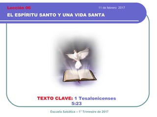 11 de febrero 2017
EL ESPÍRITU SANTO Y UNA VIDA SANTA
TEXTO CLAVE: 1 Tesalonicenses
5:23
Escuela Sabática – 1° Trimestre de 2017
Lección 06
 