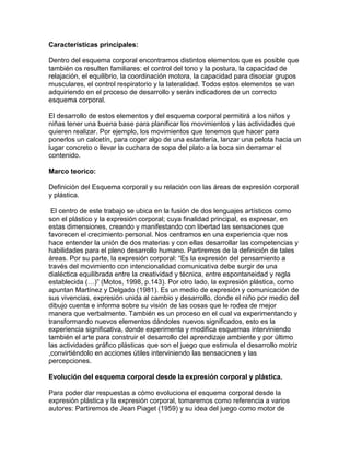 Características principales:
Dentro del esquema corporal encontramos distintos elementos que es posible que
también os resulten familiares: el control del tono y la postura, la capacidad de
relajación, el equilibrio, la coordinación motora, la capacidad para disociar grupos
musculares, el control respiratorio y la lateralidad. Todos estos elementos se van
adquiriendo en el proceso de desarrollo y serán indicadores de un correcto
esquema corporal.
El desarrollo de estos elementos y del esquema corporal permitirá a los niños y
niñas tener una buena base para planificar los movimientos y las actividades que
quieren realizar. Por ejemplo, los movimientos que tenemos que hacer para
ponerlos un calcetín, para coger algo de una estantería, lanzar una pelota hacia un
lugar concreto o llevar la cuchara de sopa del plato a la boca sin derramar el
contenido.
Marco teorico:
Definición del Esquema corporal y su relación con las áreas de expresión corporal
y plástica.
El centro de este trabajo se ubica en la fusión de dos lenguajes artísticos como
son el plástico y la expresión corporal; cuya finalidad principal, es expresar, en
estas dimensiones, creando y manifestando con libertad las sensaciones que
favorecen el crecimiento personal. Nos centramos en una experiencia que nos
hace entender la unión de dos materias y con ellas desarrollar las competencias y
habilidades para el pleno desarrollo humano. Partiremos de la definición de tales
áreas. Por su parte, la expresión corporal: “Es la expresión del pensamiento a
través del movimiento con intencionalidad comunicativa debe surgir de una
dialéctica equilibrada entre la creatividad y técnica, entre espontaneidad y regla
establecida (…)” (Motos, 1998, p.143). Por otro lado, la expresión plástica, como
apuntan Martínez y Delgado (1981). Es un medio de expresión y comunicación de
sus vivencias, expresión unida al cambio y desarrollo, donde el niño por medio del
dibujo cuenta e informa sobre su visión de las cosas que le rodea de mejor
manera que verbalmente. También es un proceso en el cual va experimentando y
transformando nuevos elementos dándoles nuevos significados, esto es la
experiencia significativa, donde experimenta y modifica esquemas interviniendo
también el arte para construir el desarrollo del aprendizaje ambiente y por último
las actividades gráfico plásticas que son el juego que estimula el desarrollo motriz
,convirtiéndolo en acciones útiles interviniendo las sensaciones y las
percepciones.
Evolución del esquema corporal desde la expresión corporal y plástica.
Para poder dar respuestas a cómo evoluciona el esquema corporal desde la
expresión plástica y la expresión corporal, tomaremos como referencia a varios
autores: Partiremos de Jean Piaget (1959) y su idea del juego como motor de
 