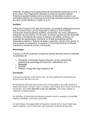 desarrollo, el juego es el principal proceso de simbolización (parece es como si…)
de los niños. Para Piaget dentro del juego se incluye la expresión plástica.
Entiende la expresión plástica como un proceso de desarrollo emocional: Las
actividades plásticas son consecuencia de la innata necesidad expresiva del niño.
Por tanto, el arte infantil es un medio no un fin.
Ventajas:
El Esquema Corporal como área de formación, es importante pedagógicamente ya
que, en el área motora, permite desarrollar lo referido a: Tono muscular,
coordinación dinámica general, equilibrio, coordinación viso motriz, lateralidad y
disociación de movimientos. Por otro lado, en el área cognitiva permite desarrollar
lo referido a: Percepción del cuerpo, el espacio y los objetos, el tiempo y la
capacidad de representación. Asimismo, en el área socioafectiva permite
desarrollar lo referido a: Relación de apego y seguridad, relación entre iguales, el
auto concepto y la autoestima, la expresión y el reconocimiento de emociones,
aceptación y respeto de normas, y el lenguaje.
Desventajas:
Cuando un niño ha construido un esquema corporal deficiente, esto se manifiesta
en problemas de:
 Percepción y orientación espacio temporal, con los consecuentes
problemas de aprendizaje (lectoescritura, matemáticas, etc.).
 Motricidad
 Atención
 Relación: inseguridad, baja autoestima, etc
Conclusión:
El esquema corporal, como hemos visto, es una construcción mental sobre el
propio cuerpo del niño o la niña.
Es importante estimular esta construcción mental debido a que esto ayudará al
propio alumnado a manejar mejor su cuerpo y esto implica tener menor número de
accidentes, que pueda aprender a caer con seguridad con mayor rapidez, a
optimizar su salud postural…
En definitiva, el desarrollo del esquema corporal ayuda a conseguir y consolidar
hábitos saludables, sobre todo, posturales.
En este trabajo, los juegos sobre el esquema corporal son un buen medio para
poder trabajarlo y que el alumnado vaya tomando conciencia de todo ello.
 